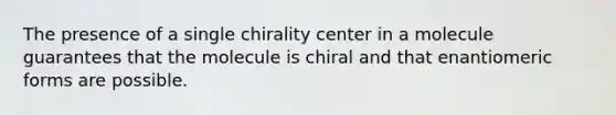 The presence of a single chirality center in a molecule guarantees that the molecule is chiral and that enantiomeric forms are possible.