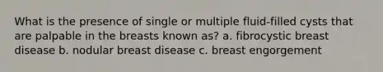 What is the presence of single or multiple fluid-filled cysts that are palpable in the breasts known as? a. fibrocystic breast disease b. nodular breast disease c. breast engorgement