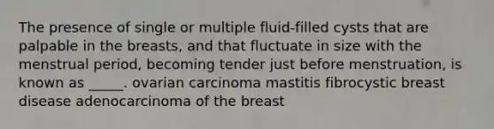 The presence of single or multiple fluid-filled cysts that are palpable in the breasts, and that fluctuate in size with the menstrual period, becoming tender just before menstruation, is known as _____. ovarian carcinoma mastitis fibrocystic breast disease adenocarcinoma of the breast