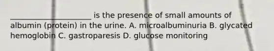 _____________________ is the presence of small amounts of albumin (protein) in the urine. A. microalbuminuria B. glycated hemoglobin C. gastroparesis D. glucose monitoring