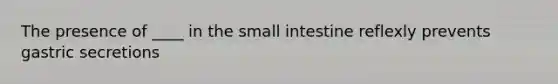 The presence of ____ in the small intestine reflexly prevents gastric secretions