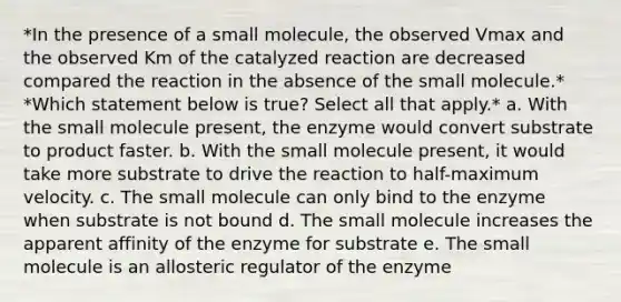 *In the presence of a small molecule, the observed Vmax and the observed Km of the catalyzed reaction are decreased compared the reaction in the absence of the small molecule.* *Which statement below is true? Select all that apply.* a. With the small molecule present, the enzyme would convert substrate to product faster. b. With the small molecule present, it would take more substrate to drive the reaction to half-maximum velocity. c. The small molecule can only bind to the enzyme when substrate is not bound d. The small molecule increases the apparent affinity of the enzyme for substrate e. The small molecule is an allosteric regulator of the enzyme