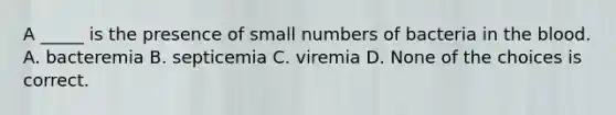 A _____ is the presence of small numbers of bacteria in the blood. A. bacteremia B. septicemia C. viremia D. None of the choices is correct.