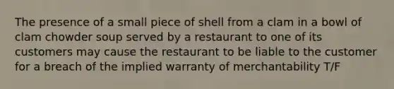 The presence of a small piece of shell from a clam in a bowl of clam chowder soup served by a restaurant to one of its customers may cause the restaurant to be liable to the customer for a breach of the implied warranty of merchantability T/F