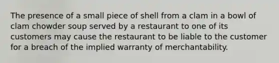 The presence of a small piece of shell from a clam in a bowl of clam chowder soup served by a restaurant to one of its customers may cause the restaurant to be liable to the customer for a breach of the implied warranty of merchantability.