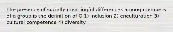 The presence of socially meaningful differences among members of a group is the definition of O 1) inclusion 2) enculturation 3) <a href='https://www.questionai.com/knowledge/kSxZoEZV0U-cultural-competence' class='anchor-knowledge'>cultural competence</a> 4) diversity