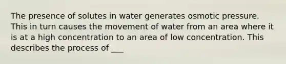 The presence of solutes in water generates osmotic pressure. This in turn causes the movement of water from an area where it is at a high concentration to an area of low concentration. This describes the process of ___