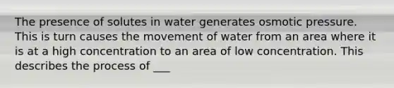 The presence of solutes in water generates osmotic pressure. This is turn causes the movement of water from an area where it is at a high concentration to an area of low concentration. This describes the process of ___