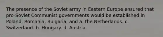 The presence of the Soviet army in Eastern Europe ensured that pro-Soviet Communist governments would be established in Poland, Romania, Bulgaria, and a. the Netherlands. c. Switzerland. b. Hungary. d. Austria.