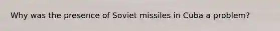 Why was the presence of Soviet missiles in Cuba a problem?