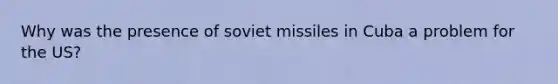 Why was the presence of soviet missiles in Cuba a problem for the US?