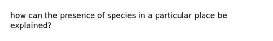 how can the presence of species in a particular place be explained?