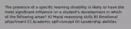 The presence of a specific learning disability is likely to have the most significant influence on a student's development in which of the following areas? A) Moral reasoning skills B) Emotional attachment C) Academic self-concept D) Leadership abilities