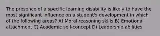 The presence of a specific learning disability is likely to have the most significant influence on a student's development in which of the following areas? A) Moral reasoning skills B) Emotional attachment C) Academic self-concept D) Leadership abilities