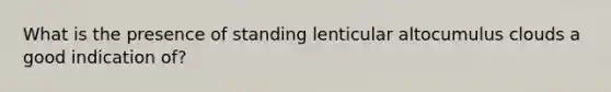 What is the presence of standing lenticular altocumulus clouds a good indication of?