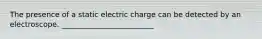 The presence of a static electric charge can be detected by an electroscope. _________________________