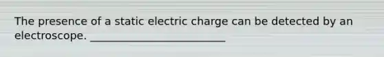 The presence of a static electric charge can be detected by an electroscope. _________________________