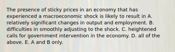 The presence of sticky prices in an economy that has experienced a macroeconomic shock is likely to result in A. relatively significant changes in output and employment. B. difficulties in smoothly adjusting to the shock. C. heightened calls for government intervention in the economy. D. all of the above. E. A and B only.