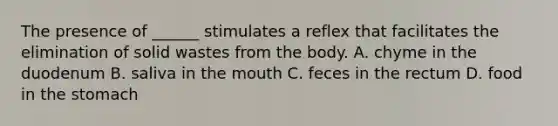 The presence of ______ stimulates a reflex that facilitates the elimination of solid wastes from the body. A. chyme in the duodenum B. saliva in the mouth C. feces in the rectum D. food in the stomach