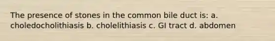 The presence of stones in the common bile duct is: a. choledocholithiasis b. cholelithiasis c. GI tract d. abdomen