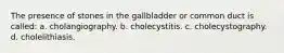 The presence of stones in the gallbladder or common duct is called: a. cholangiography. b. cholecystitis. c. cholecystography. d. cholelithiasis.