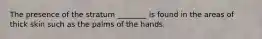 The presence of the stratum ________ is found in the areas of thick skin such as the palms of the hands.