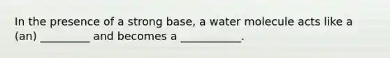 In the presence of a strong base, a water molecule acts like a (an) _________ and becomes a ___________.