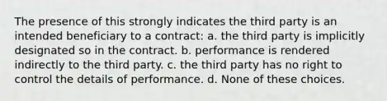 The presence of this strongly indicates the third party is an intended beneficiary to a contract: a. the third party is implicitly designated so in the contract. b. performance is rendered indirectly to the third party. c. the third party has no right to control the details of performance. d. None of these choices.