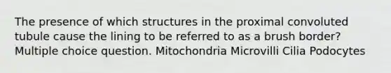 The presence of which structures in the proximal convoluted tubule cause the lining to be referred to as a brush border? Multiple choice question. Mitochondria Microvilli Cilia Podocytes