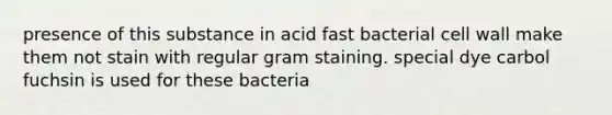 presence of this substance in acid fast bacterial cell wall make them not stain with regular gram staining. special dye carbol fuchsin is used for these bacteria