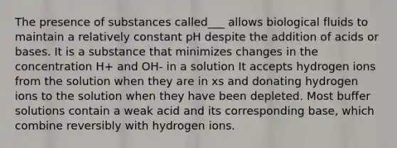 The presence of substances called___ allows biological fluids to maintain a relatively constant pH despite the addition of acids or bases. It is a substance that minimizes changes in the concentration H+ and OH- in a solution It accepts hydrogen ions from the solution when they are in xs and donating hydrogen ions to the solution when they have been depleted. Most buffer solutions contain a weak acid and its corresponding base, which combine reversibly with hydrogen ions.