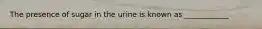 The presence of sugar in the urine is known as ____________