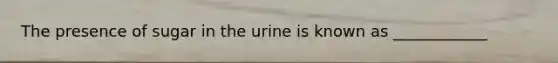 The presence of sugar in the urine is known as ____________