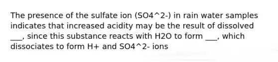 The presence of the sulfate ion (SO4^2-) in rain water samples indicates that increased acidity may be the result of dissolved ___, since this substance reacts with H2O to form ___, which dissociates to form H+ and SO4^2- ions