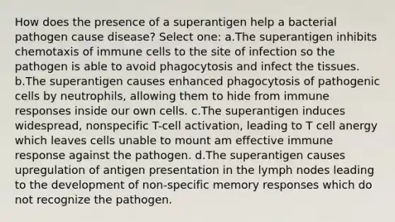 How does the presence of a superantigen help a bacterial pathogen cause disease? Select one: a.The superantigen inhibits chemotaxis of immune cells to the site of infection so the pathogen is able to avoid phagocytosis and infect the tissues. b.The superantigen causes enhanced phagocytosis of pathogenic cells by neutrophils, allowing them to hide from immune responses inside our own cells. c.The superantigen induces widespread, nonspecific T-cell activation, leading to T cell anergy which leaves cells unable to mount am effective immune response against the pathogen. d.The superantigen causes upregulation of antigen presentation in the lymph nodes leading to the development of non-specific memory responses which do not recognize the pathogen.