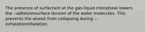 The presence of surfactant at the gas-liquid interphase lowers the --adhesionsurface tension of the water molecules. This prevents the alveoli from collapsing during --exhalationinhalation.