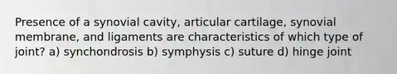 Presence of a synovial cavity, articular cartilage, synovial membrane, and ligaments are characteristics of which type of joint? a) synchondrosis b) symphysis c) suture d) hinge joint