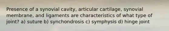 Presence of a synovial cavity, articular cartilage, synovial membrane, and ligaments are characteristics of what type of joint? a) suture b) synchondrosis c) symphysis d) hinge joint