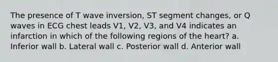 The presence of T wave inversion, ST segment changes, or Q waves in ECG chest leads V1, V2, V3, and V4 indicates an infarction in which of the following regions of the heart? a. Inferior wall b. Lateral wall c. Posterior wall d. Anterior wall