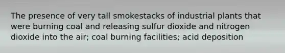 The presence of very tall smokestacks of industrial plants that were burning coal and releasing sulfur dioxide and nitrogen dioxide into the air; coal burning facilities; acid deposition