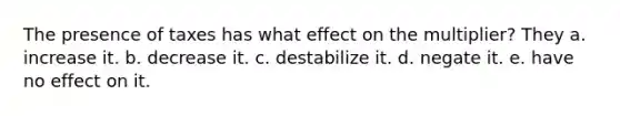 The presence of taxes has what effect on the multiplier? They a. increase it. b. decrease it. c. destabilize it. d. negate it. e. have no effect on it.