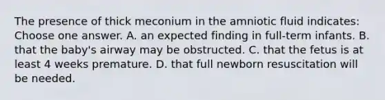 The presence of thick meconium in the amniotic fluid indicates: Choose one answer. A. an expected finding in full-term infants. B. that the baby's airway may be obstructed. C. that the fetus is at least 4 weeks premature. D. that full newborn resuscitation will be needed.