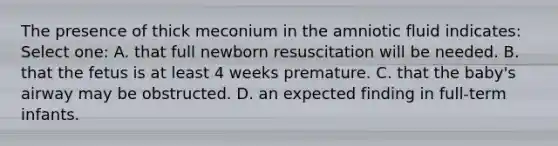 The presence of thick meconium in the amniotic fluid indicates: Select one: A. that full newborn resuscitation will be needed. B. that the fetus is at least 4 weeks premature. C. that the baby's airway may be obstructed. D. an expected finding in full-term infants.