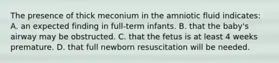 The presence of thick meconium in the amniotic fluid indicates: A. an expected finding in full-term infants. B. that the baby's airway may be obstructed. C. that the fetus is at least 4 weeks premature. D. that full newborn resuscitation will be needed.