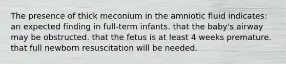 The presence of thick meconium in the amniotic fluid indicates: an expected finding in full-term infants. that the baby's airway may be obstructed. that the fetus is at least 4 weeks premature. that full newborn resuscitation will be needed.