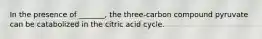 In the presence of _______, the three-carbon compound pyruvate can be catabolized in the citric acid cycle.