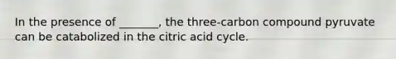 In the presence of _______, the three-carbon compound pyruvate can be catabolized in the citric acid cycle.