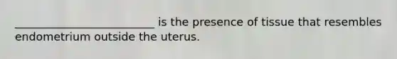 _________________________ is the presence of tissue that resembles endometrium outside the uterus.