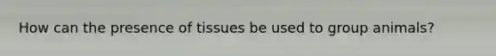 How can the presence of tissues be used to group animals?