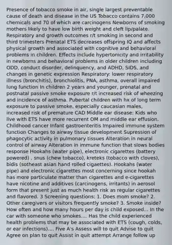 Presence of tobacco smoke in air, single largest preventable cause of death and disease in the US Tobacco contains 7,000 chemicals and 70 of which are carcinogens Newborns of smoking mothers likely to have low birth weight and cleft lip/palate. Respiratory and growth outcomes r/t smoking in second and third trimesters Prenatal ETS decreases offspring IQ and affects physical growth and associated with cognitive and behavioral problems in children. Effects include hypertonicity and irritability in newborns and behavioral problems in older children including ODD, conduct disorder, delinquency, and ADHD, SIDS, and changes in genetic expression Respiratory: lower respiratory illness (bronchitis), bronchiolitis, PNA, asthma, overall impaired lung function In children 2 years and younger, prenatal and postnatal passive smoke exposure r/t increased risk of wheezing and incidence of asthma. Pubertal children with hx of long term exposure to passive smoke, especially caucasian males, increased risk of premature CAD Middle ear disease: Kids who live with ETS have more recurrent OM and middle ear effusion. Childhood cancer Infant gastroenteritis Impaired immune system function Changes to airway tissue development Supression of phagocytic activity in pulmonary tissues Alteration in neural control of airway Alteration in immune function that slows bodies response Hookahs (water pipe), electronic cigarettes (battery powered) , snus (chew tobacco), kreteks (tobacco with cloves), bidis (sotheast asian hand rolled cigaettes). Hookahs (water pipe) and electronic cigarettes most concerning since hookah has more particulate matter than cigarettes and e-cigarettes have nicotine and additives (carcinogens, irritants) in aerosol form that present just as much health risk as regular cigarettes and flavored. 3 Screening questions: 1. Does mom smoke? 2. Other caregivers or visitors frequently smoke? 3. Smoke inside? How often and how many hours per day is child exposed... In the car with someone who smokes.... Has the child experienced health problems that may be associated with ETS (cough, colds, or ear infections).... Five A's Assess will to quit Advise to quit Agree on plan to quit Assist in quit attempt Arrange follow up